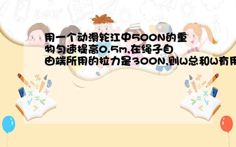 用一个动滑轮江中500N的重物匀速提高0.5m,在绳子自由端所用的拉力是300N,则W总和W有用分别为多少J?