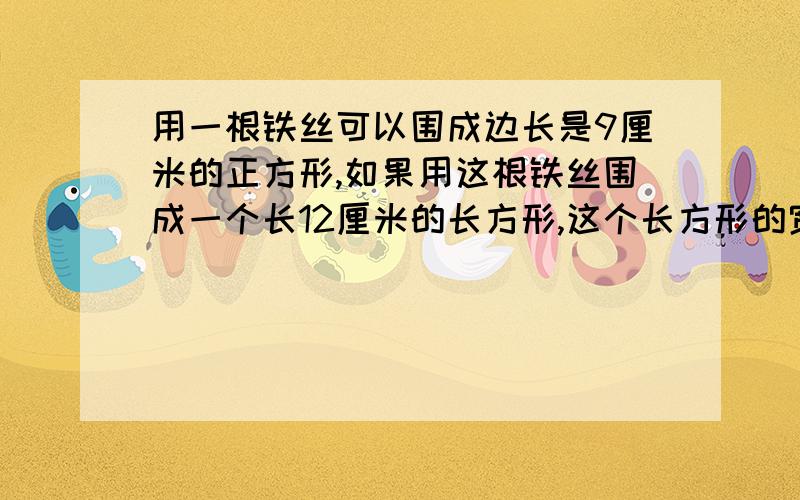 用一根铁丝可以围成边长是9厘米的正方形,如果用这根铁丝围成一个长12厘米的长方形,这个长方形的宽是多少厘米?