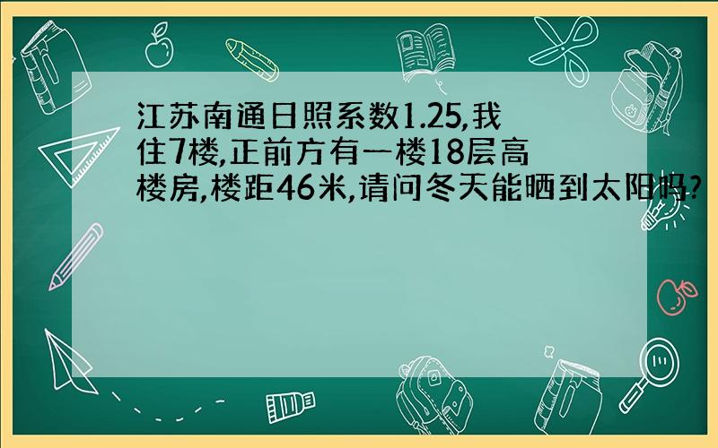 江苏南通日照系数1.25,我住7楼,正前方有一楼18层高楼房,楼距46米,请问冬天能晒到太阳吗?