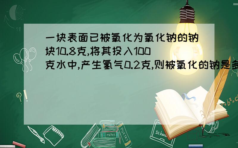 一块表面已被氧化为氧化钠的钠块10.8克,将其投入100克水中,产生氢气0.2克,则被氧化的钠是多少克?