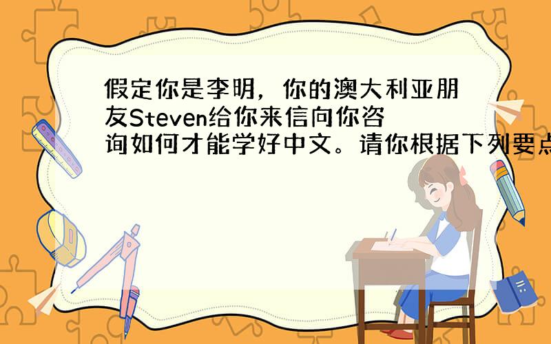 假定你是李明，你的澳大利亚朋友Steven给你来信向你咨询如何才能学好中文。请你根据下列要点给他回信提出建议。