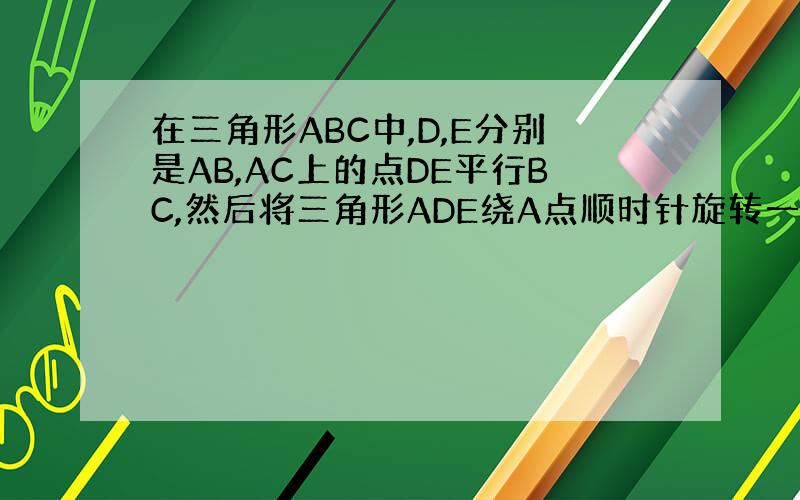 在三角形ABC中,D,E分别是AB,AC上的点DE平行BC,然后将三角形ADE绕A点顺时针旋转一定角度