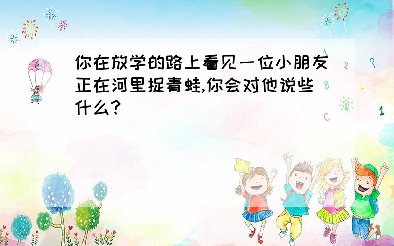 你在放学的路上看见一位小朋友正在河里捉青蛙,你会对他说些什么?