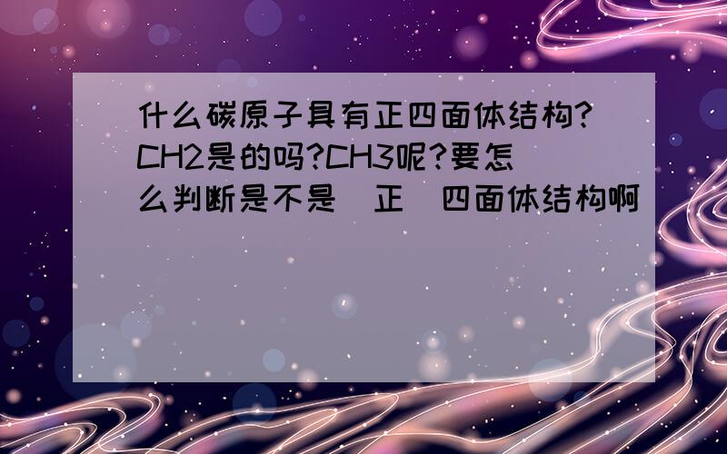 什么碳原子具有正四面体结构?CH2是的吗?CH3呢?要怎么判断是不是（正）四面体结构啊