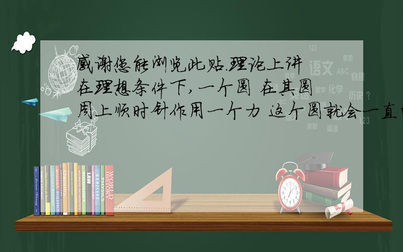 感谢您能浏览此贴.理论上讲 在理想条件下,一个圆 在其圆周上顺时针作用一个力 这个圆就会一直的旋转下去 由此 在理想条件