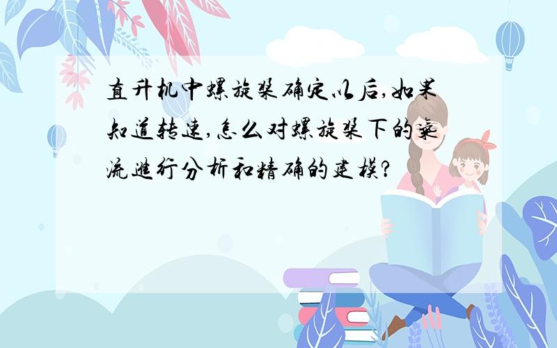 直升机中螺旋桨确定以后,如果知道转速,怎么对螺旋桨下的气流进行分析和精确的建模?