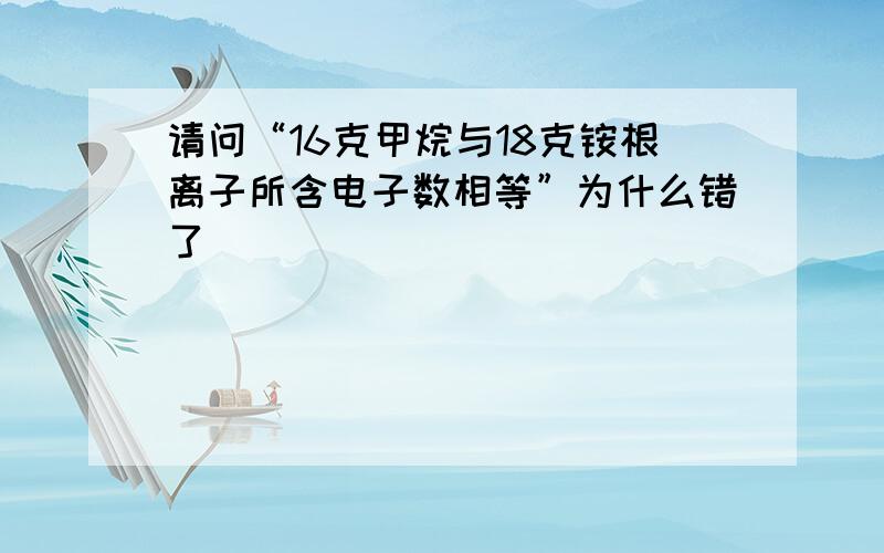 请问“16克甲烷与18克铵根离子所含电子数相等”为什么错了