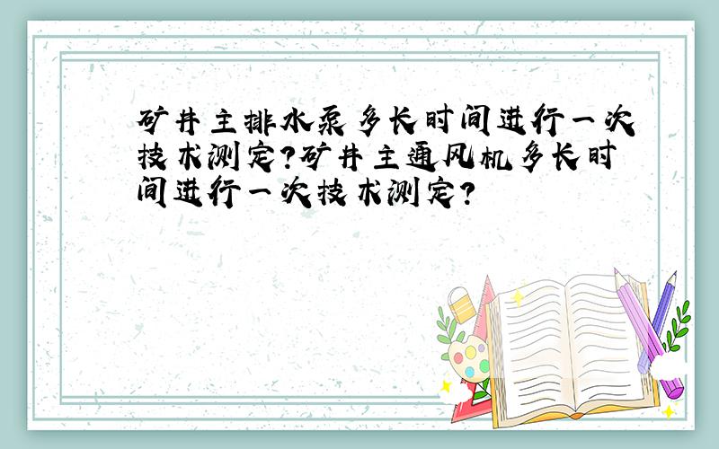 矿井主排水泵多长时间进行一次技术测定?矿井主通风机多长时间进行一次技术测定?