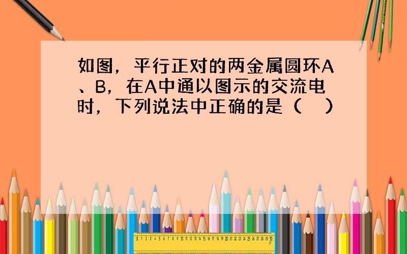 如图，平行正对的两金属圆环A、B，在A中通以图示的交流电时，下列说法中正确的是（　　）