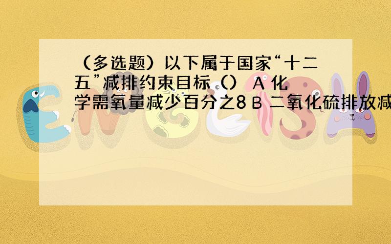 （多选题）以下属于国家“十二五”减排约束目标（） A 化学需氧量减少百分之8 B 二氧化硫排放减少百分之8