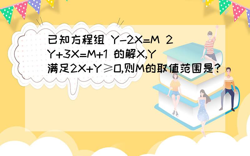 已知方程组 Y-2X=M 2Y+3X=M+1 的解X,Y满足2X+Y≥O,则M的取值范围是?