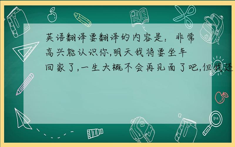 英语翻译要翻译的内容是：非常高兴能认识你,明天我将要坐车回家了,一生大概不会再见面了吧,但我还是要说,此刻我很喜欢你,谢