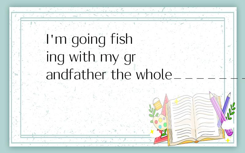 I'm going fishing with my grandfather the whole________