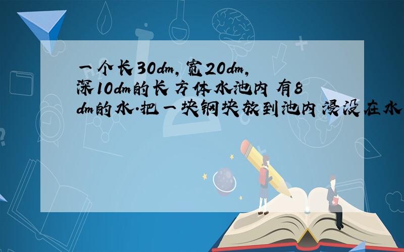 一个长30dm,宽20dm,深10dm的长方体水池内有8dm的水.把一块钢块放到池内浸没在水中,水溢出了30L,这块钢的