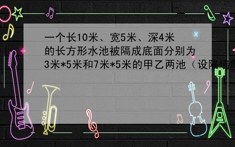 一个长10米、宽5米、深4米的长方形水池被隔成底面分别为3米*5米和7米*5米的甲乙两池（设隔墙厚度忽略不计