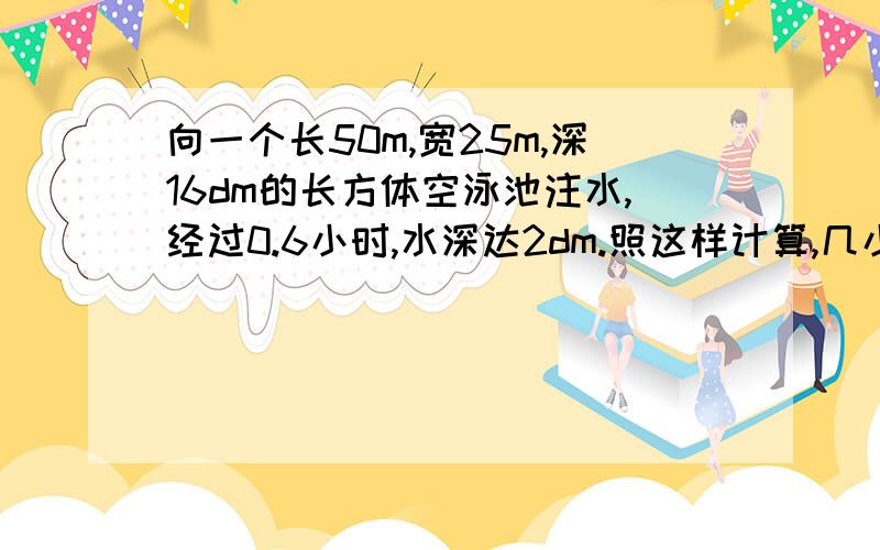 向一个长50m,宽25m,深16dm的长方体空泳池注水,经过0.6小时,水深达2dm.照这样计算,几小时能把泳池注满?