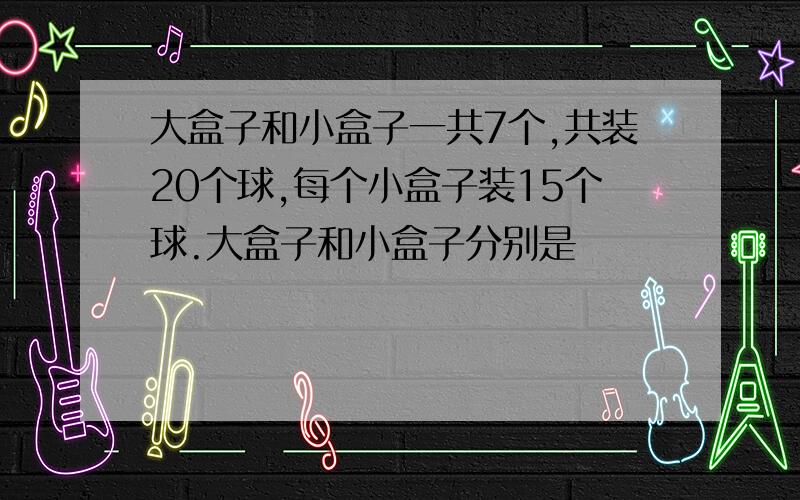 大盒子和小盒子一共7个,共装20个球,每个小盒子装15个球.大盒子和小盒子分别是