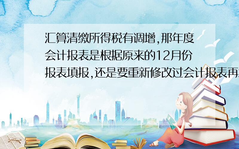 汇算清缴所得税有调增,那年度会计报表是根据原来的12月份报表填报,还是要重新修改过会计报表再填报呀?