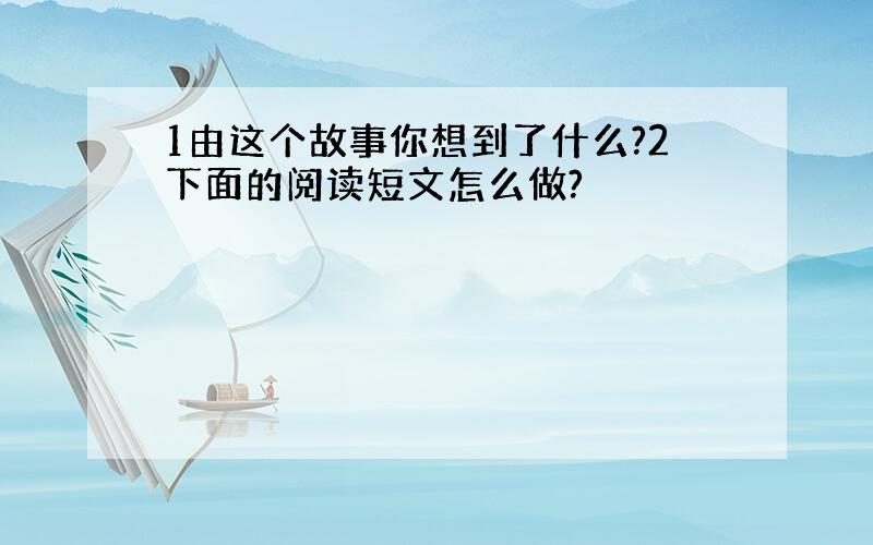 1由这个故事你想到了什么?2下面的阅读短文怎么做?