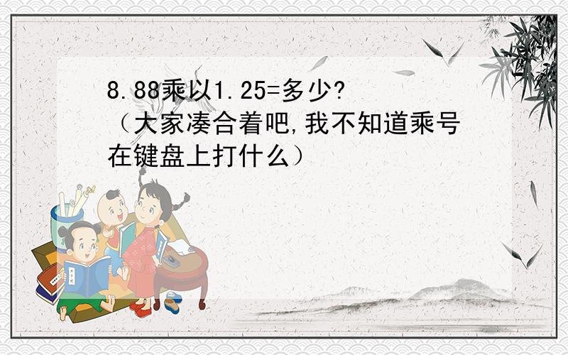 8.88乘以1.25=多少?（大家凑合着吧,我不知道乘号在键盘上打什么）