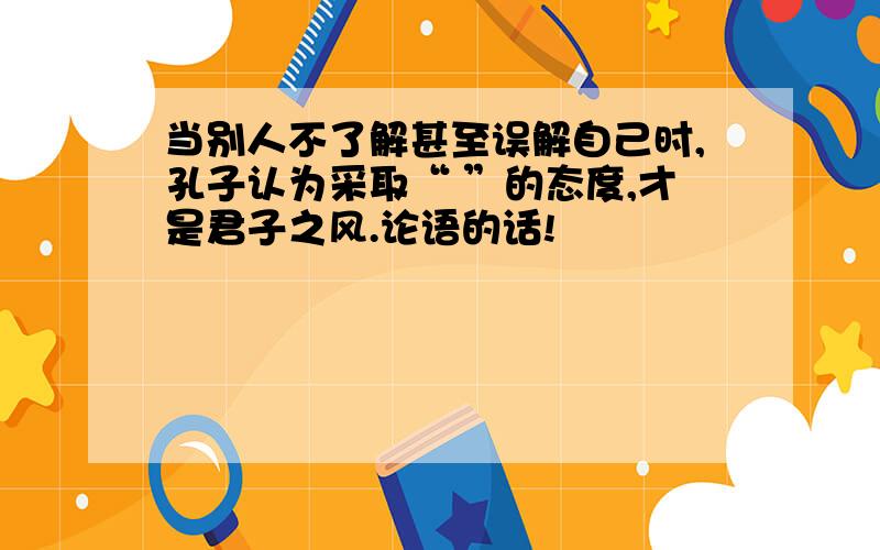 当别人不了解甚至误解自己时,孔子认为采取“ ”的态度,才是君子之风.论语的话!