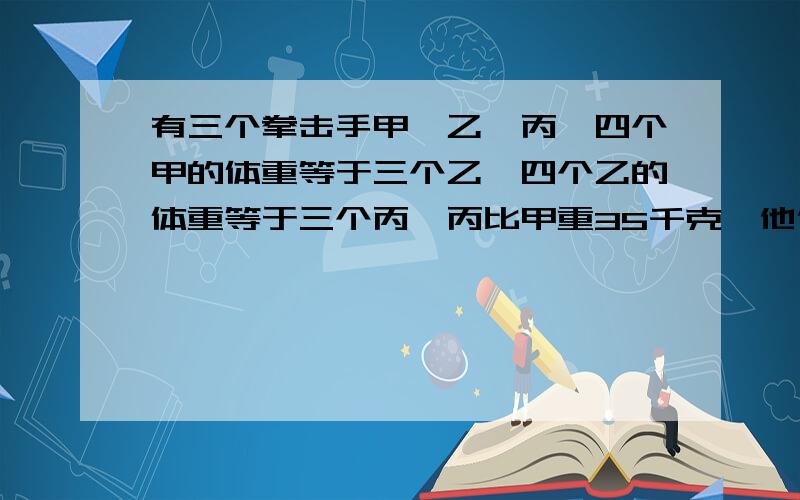 有三个拳击手甲,乙,丙,四个甲的体重等于三个乙,四个乙的体重等于三个丙,丙比甲重35千克,他们各重多少千克?