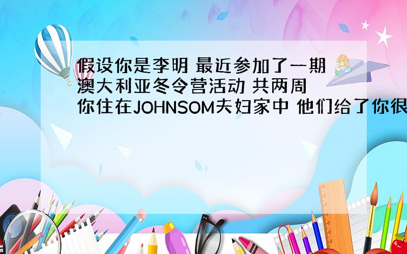 假设你是李明 最近参加了一期澳大利亚冬令营活动 共两周 你住在JOHNSOM夫妇家中 他们给了你很多帮住 1安全