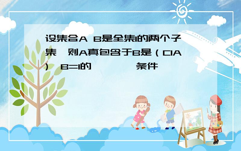 设集合A B是全集I的两个子集,则A真包含于B是（CIA)∪B=I的————条件