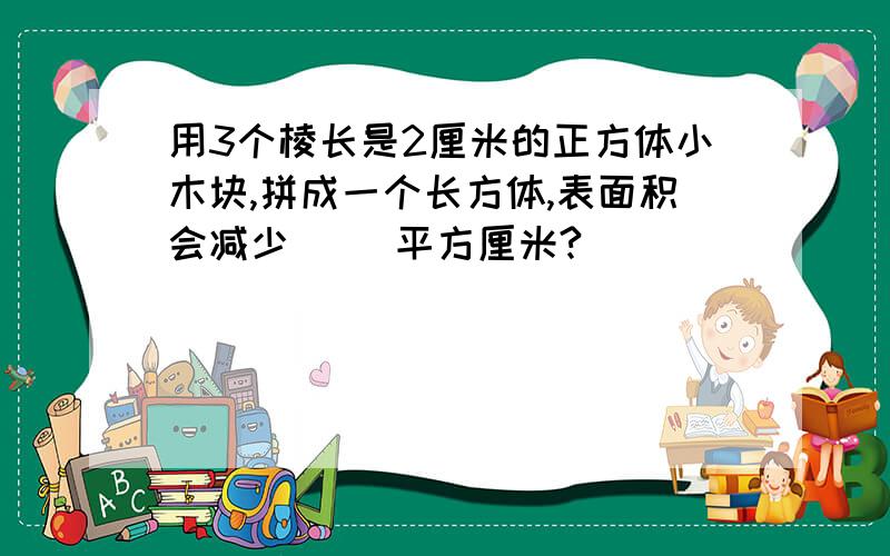 用3个棱长是2厘米的正方体小木块,拼成一个长方体,表面积会减少（ ）平方厘米?