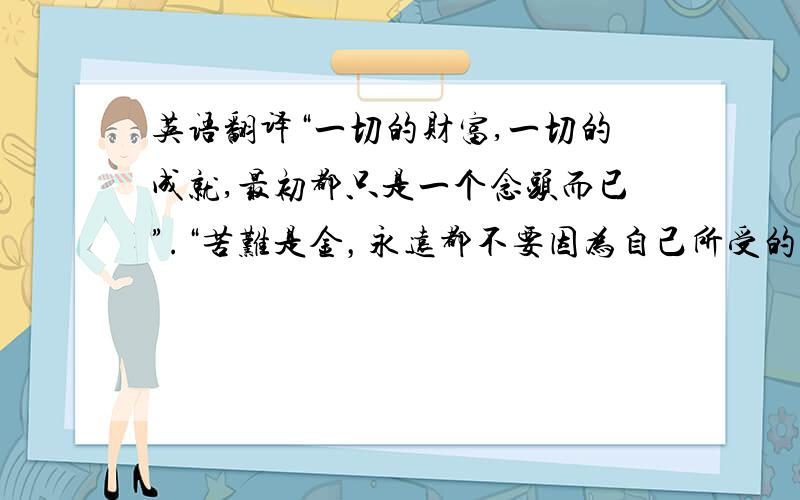 英语翻译“一切的财富,一切的成就,最初都只是一个念头而已”.“苦难是金，永远都不要因为自己所受的苦难而抱怨人生”。