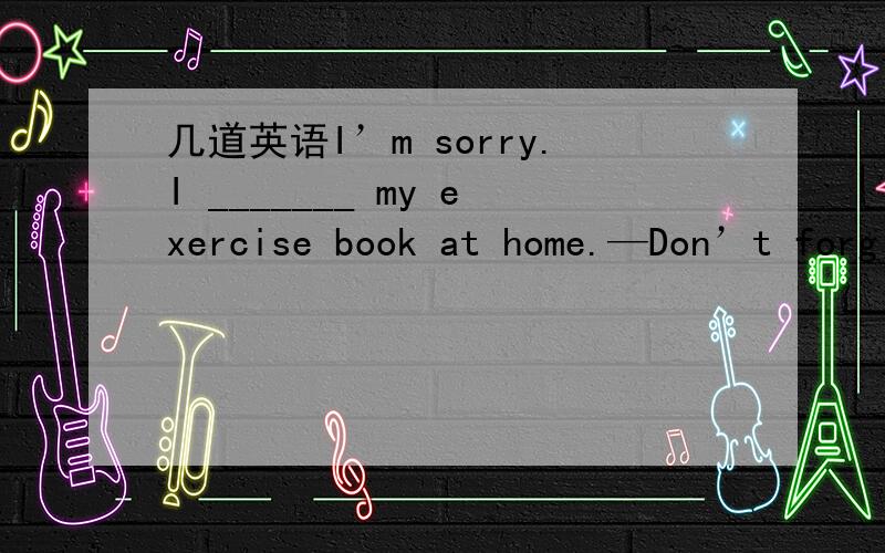 几道英语I’m sorry.I _______ my exercise book at home.—Don’t forg