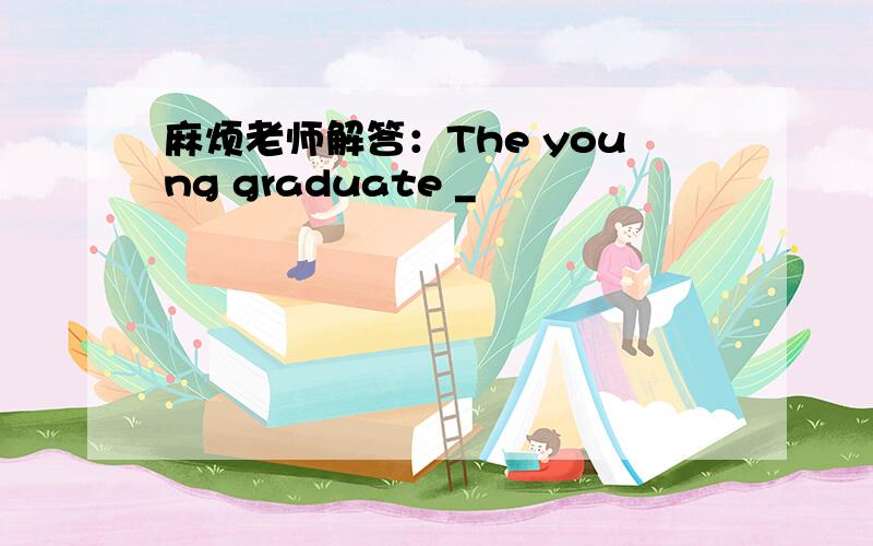 麻烦老师解答：The young graduate _