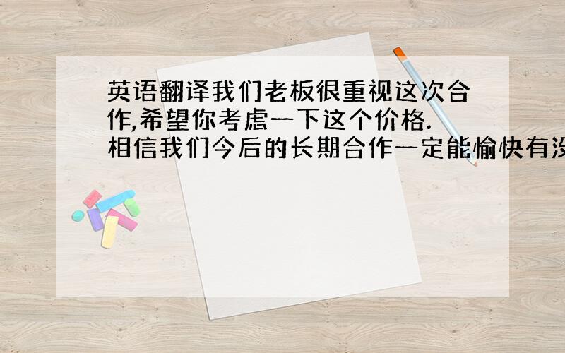 英语翻译我们老板很重视这次合作,希望你考虑一下这个价格.相信我们今后的长期合作一定能愉快有没有更好的回答呀