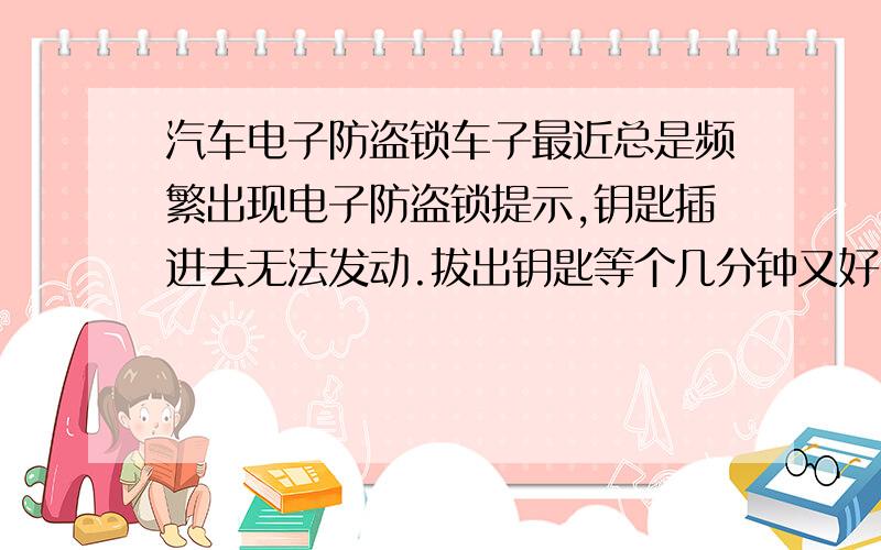 汽车电子防盗锁车子最近总是频繁出现电子防盗锁提示,钥匙插进去无法发动.拔出钥匙等个几分钟又好了 这是频繁的现象.有2次干