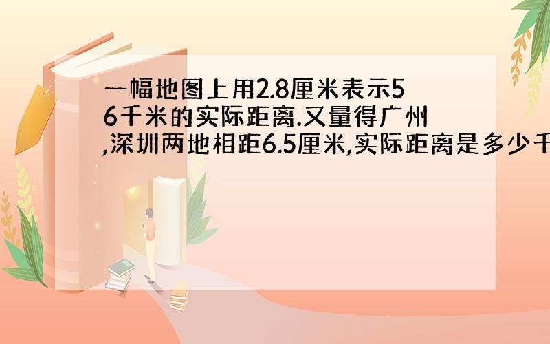 一幅地图上用2.8厘米表示56千米的实际距离.又量得广州,深圳两地相距6.5厘米,实际距离是多少千米?