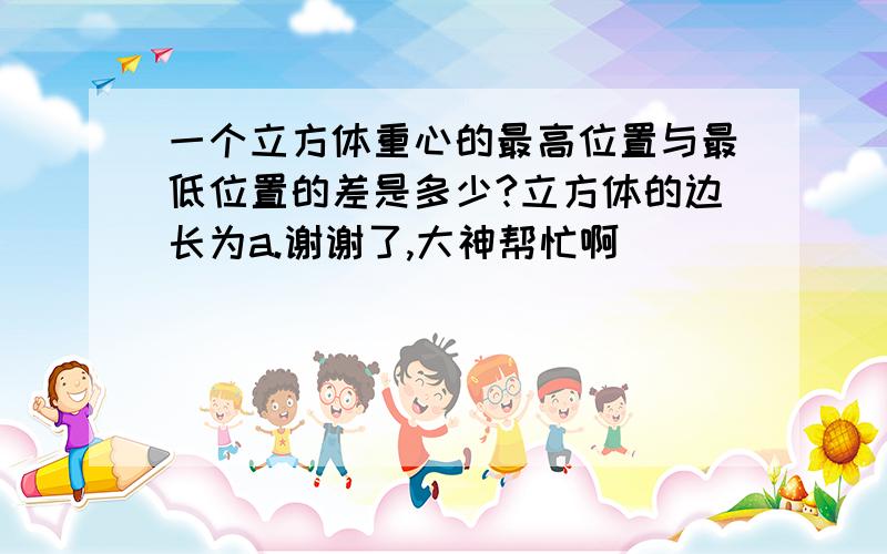 一个立方体重心的最高位置与最低位置的差是多少?立方体的边长为a.谢谢了,大神帮忙啊