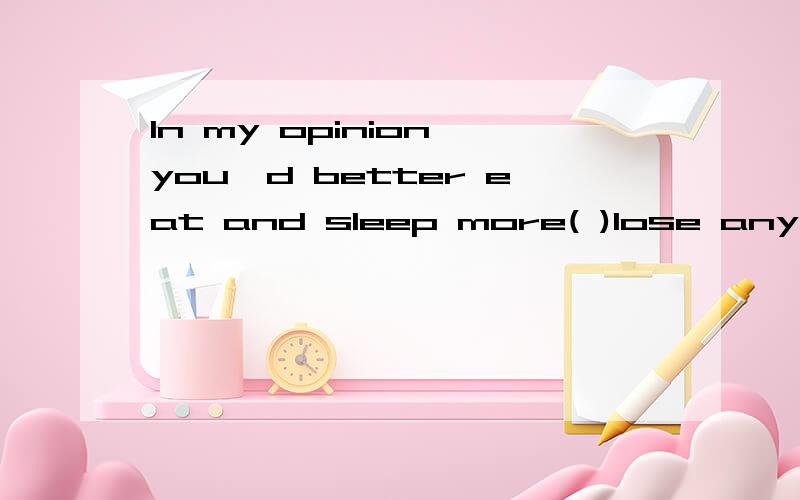 In my opinion,you'd better eat and sleep more( )lose any mor