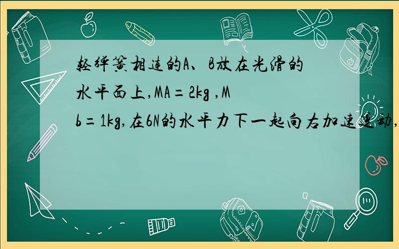 轻弹簧相连的A、B放在光滑的水平面上,MA=2kg ,Mb=1kg,在6N的水平力下一起向右加速运动,在突然撤去F的瞬间