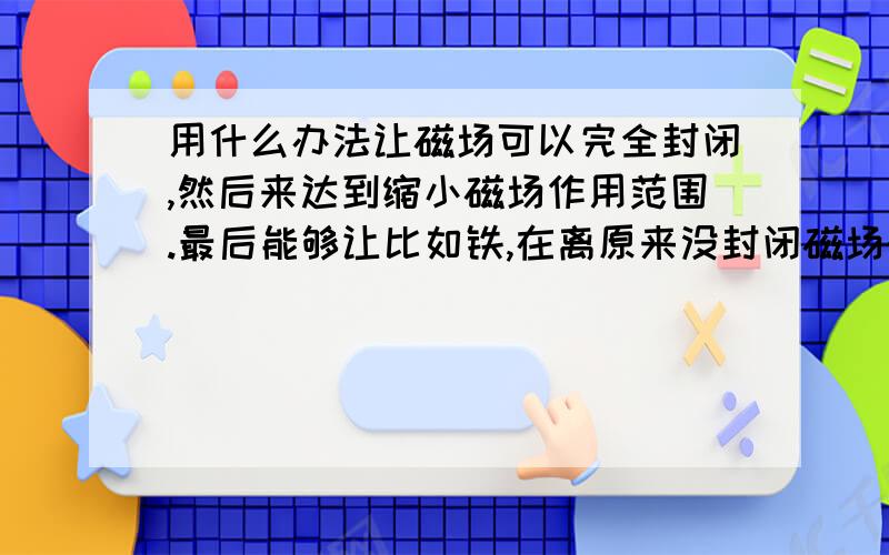 用什么办法让磁场可以完全封闭,然后来达到缩小磁场作用范围.最后能够让比如铁,在离原来没封闭磁场的同一位置产生更大的作用力