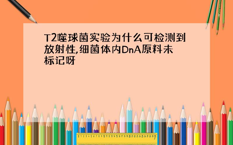 T2噬球菌实验为什么可检测到放射性,细菌体内DnA原料未标记呀