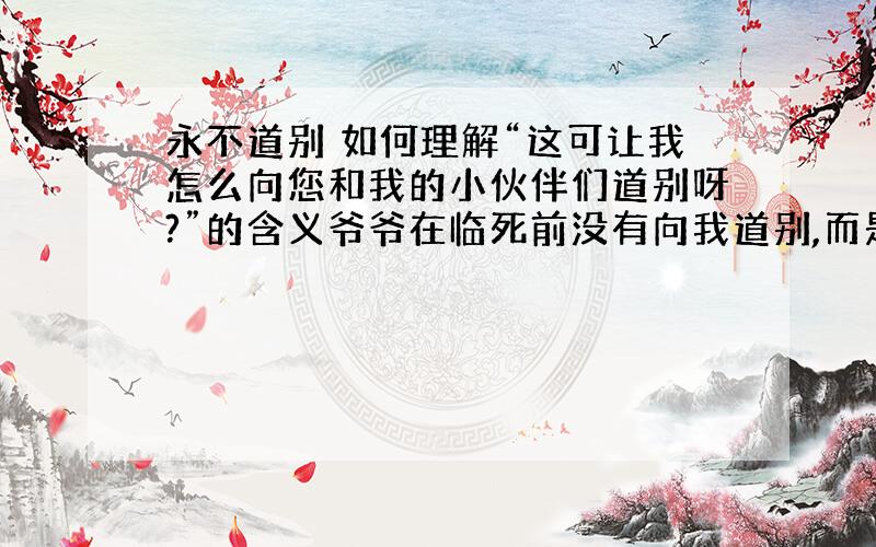 永不道别 如何理解“这可让我怎么向您和我的小伙伴们道别呀?”的含义爷爷在临死前没有向我道别,而是对我说您好,我的朋友真正