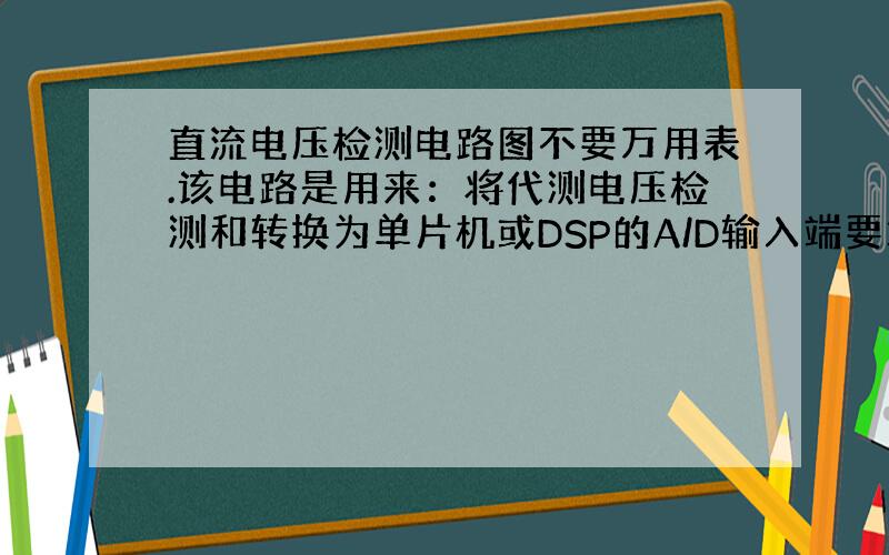 直流电压检测电路图不要万用表.该电路是用来：将代测电压检测和转换为单片机或DSP的A/D输入端要求的电压.