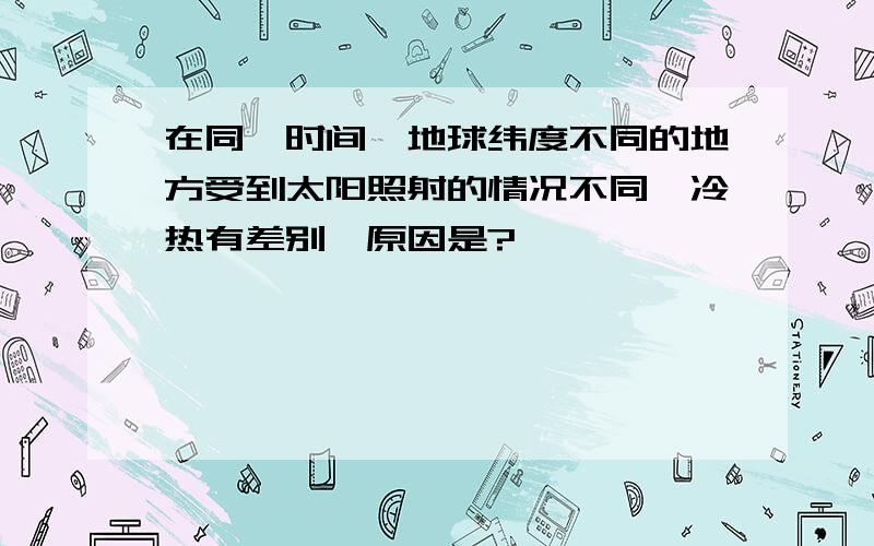 在同一时间,地球纬度不同的地方受到太阳照射的情况不同,冷热有差别,原因是?