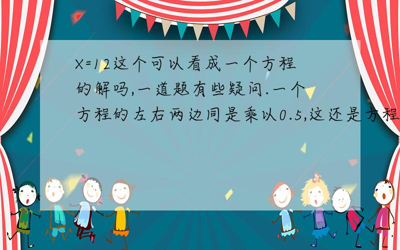 X=12这个可以看成一个方程的解吗,一道题有些疑问.一个方程的左右两边同是乘以0.5,这还是方程.