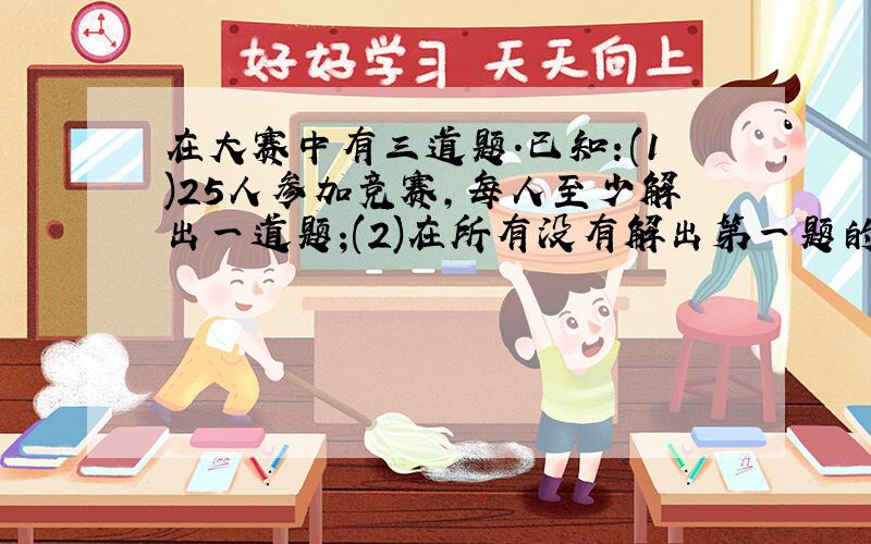 在大赛中有三道题.已知:(1)25人参加竞赛,每人至少解出一道题;(2)在所有没有解出第一题的人中,解出第二题的人数是解