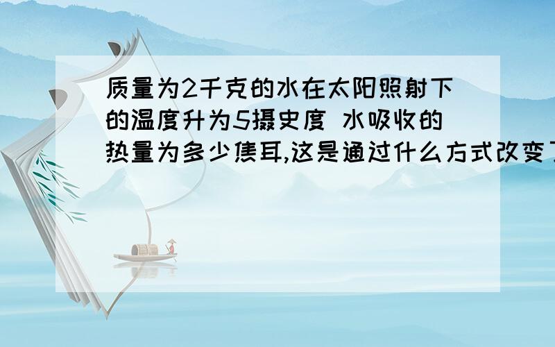 质量为2千克的水在太阳照射下的温度升为5摄史度 水吸收的热量为多少焦耳,这是通过什么方式改变了水的内能.