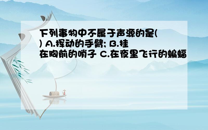 下列事物中不属于声源的是( ) A.挥动的手臂; B.挂在胸前的哨子 C.在夜里飞行的蝙蝠