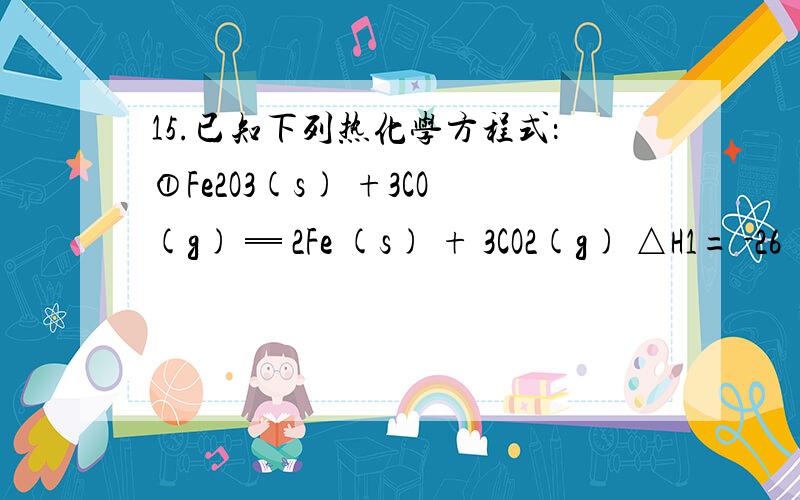 15.已知下列热化学方程式：①Fe2O3(s) +3CO(g) ═ 2Fe (s) + 3CO2(g) △H1= -26