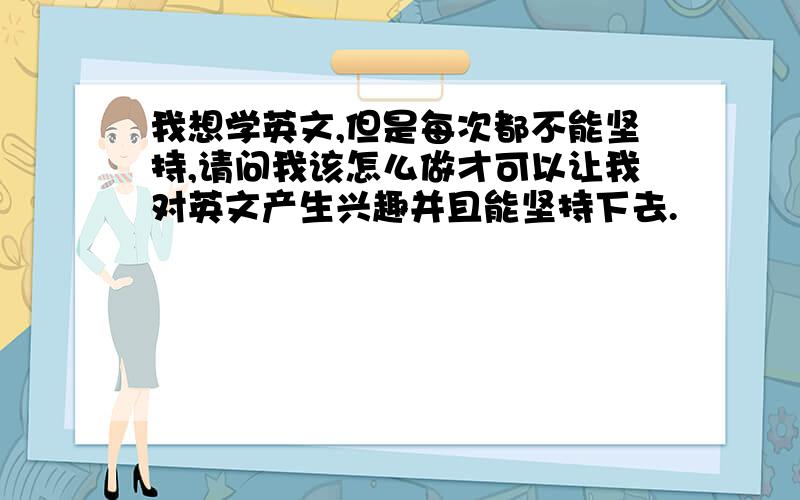 我想学英文,但是每次都不能坚持,请问我该怎么做才可以让我对英文产生兴趣并且能坚持下去.