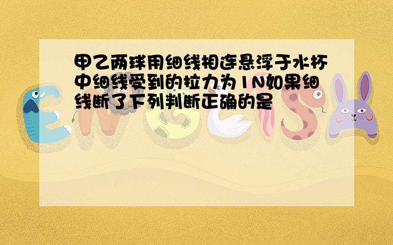 甲乙两球用细线相连悬浮于水杯中细线受到的拉力为1N如果细线断了下列判断正确的是